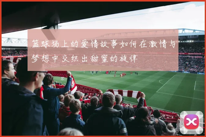 篮球场上的爱情故事如何在激情与梦想中交织出甜蜜的旋律