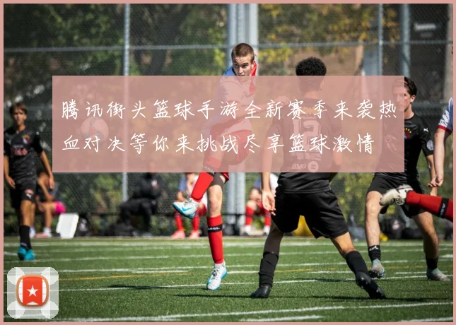腾讯街头篮球手游全新赛季来袭热血对决等你来挑战尽享篮球激情